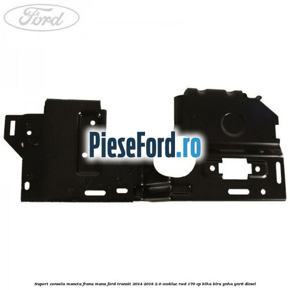 Suport consola maneta frana mana Ford Transit 2014-2018 2.0 EcoBlue RWD 170 cp BLHA, BLRA, YNHA, YNR6 diesel