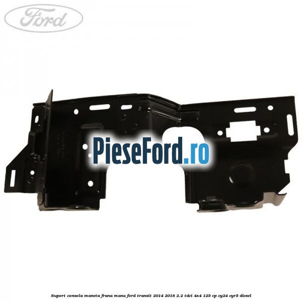 Suport consola maneta frana mana Ford Transit 2014-2018 2.2 TDCi 4x4 125 cp Suport consola maneta frana mana Ford Transit 2014-2018 2.2 TDCi 4x4 125 cp CY24, CYR5 diesel
