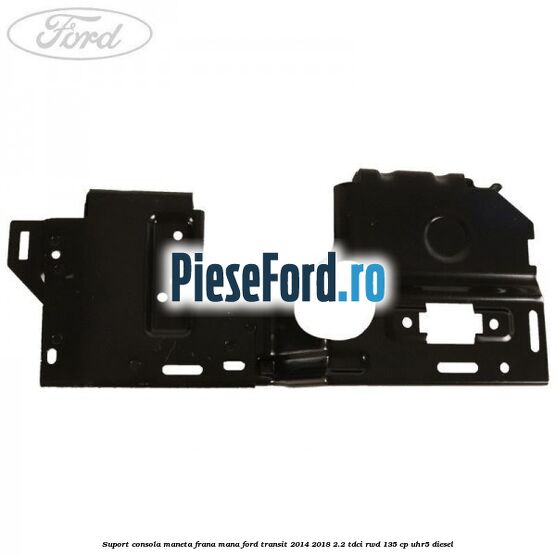 Suport consola maneta frana mana Ford Transit 2014-2018 2.2 TDCi RWD 135 cp Suport consola maneta frana mana Ford Transit 2014-2018 2.2 TDCi RWD 135 cp UHR5 diesel