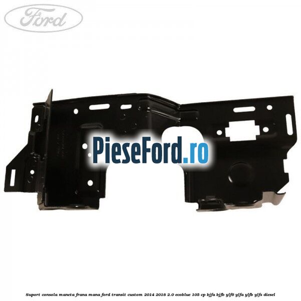 Suport consola maneta frana mana Ford Transit Custom 2014-2018 2.0 EcoBlue 105 cp BJFA, BJFB, YLF6, YLFA, YLFB, YLFS diesel