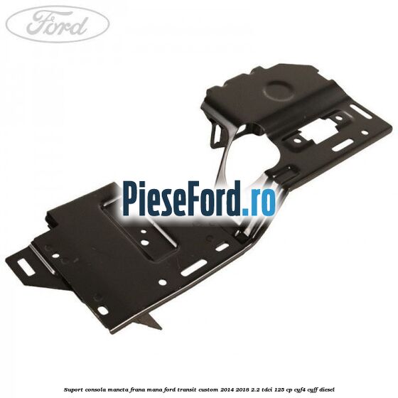 Suport consola maneta frana mana Ford Transit Custom 2014-2018 2.2 TDCi 125 cp CYF4, CYFF diesel