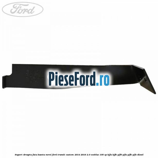 Suport dreapta fata baveta noroi Ford Transit Custom 2014-2018 2.0 EcoBlue 105 cp BJFA, BJFB, YLF6, YLFA, YLFB, YLFS diesel