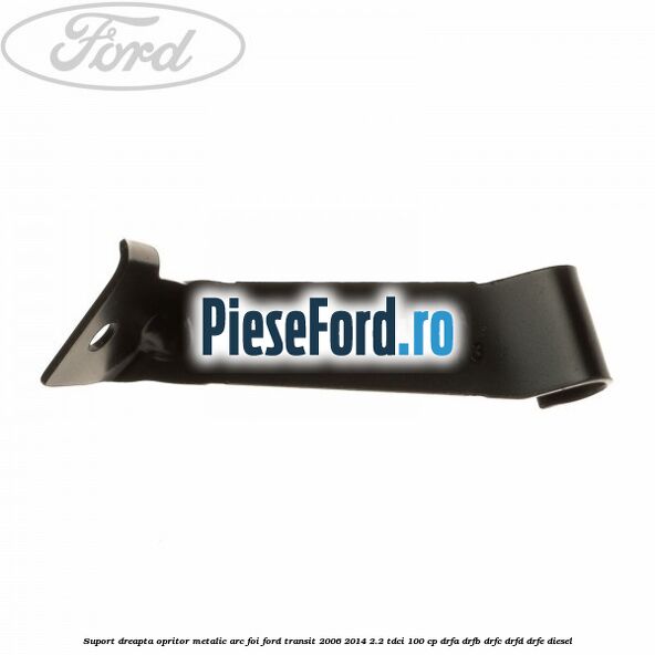 Suport dreapta opritor metalic arc foi Ford Transit 2006-2014 2.2 TDCi 100 cp DRFA, DRFB, DRFC, DRFD, DRFE diesel