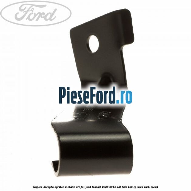 Suport dreapta opritor metalic arc foi Ford Transit 2006-2014 2.2 TDCi 136 cp Suport dreapta opritor metalic arc foi Ford Transit 2006-2014 2.2 TDCi 136 cp USRA, USRB diesel
