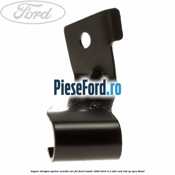 Suport dreapta opritor metalic arc foi Ford Transit 2006-2014 2.2 TDCi RWD 125 cp CYRA diesel