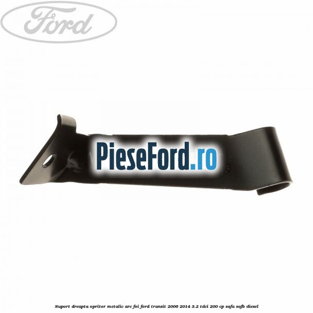 Suport dreapta opritor metalic arc foi Ford Transit 2006-2014 3.2 TDCi 200 cp SAFA, SAFB diesel