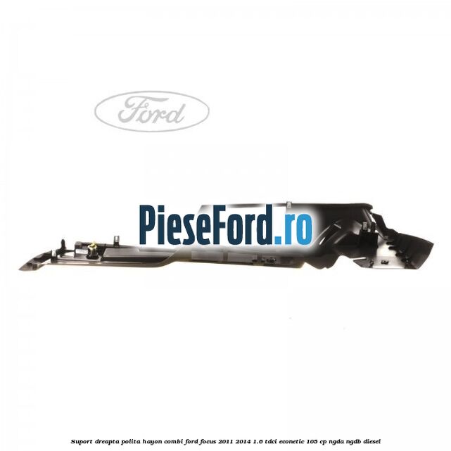 Suport dreapta polita hayon combi Ford Focus 2011-2014 1.6 TDCi ECOnetic 105 cp NGDA, NGDB diesel