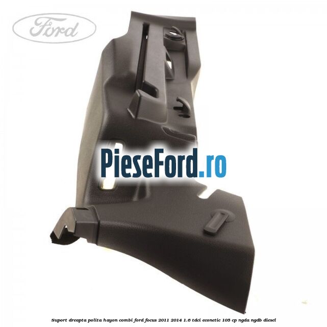 Suport dreapta polita hayon combi Ford Focus 2011-2014 1.6 TDCi ECOnetic 105 cp NGDA, NGDB diesel