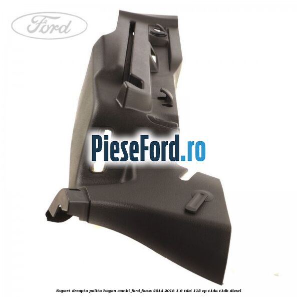 Suport dreapta polita hayon combi Ford Focus 2014-2018 1.6 TDCi 115 cp T1DA, T1DB diesel