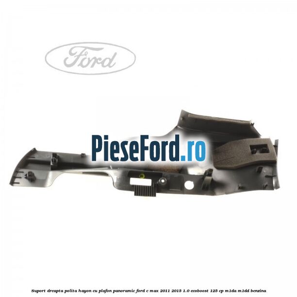 Suport dreapta polita hayon cu plafon panoramic Ford C-Max 2011-2015 1.0 EcoBoost 125 cp M1DA, M1DD benzina