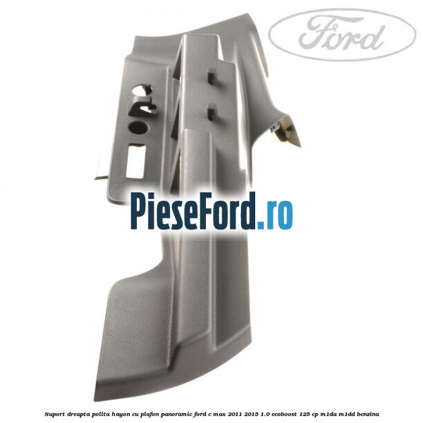Suport dreapta polita hayon cu plafon panoramic Ford C-Max 2011-2015 1.0 EcoBoost 125 cp M1DA, M1DD benzina