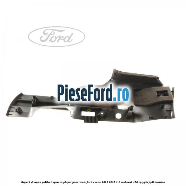 Suport dreapta polita hayon cu plafon panoramic Ford C-Max 2011-2015 1.6 EcoBoost 150 cp JQDA, JQDB benzina
