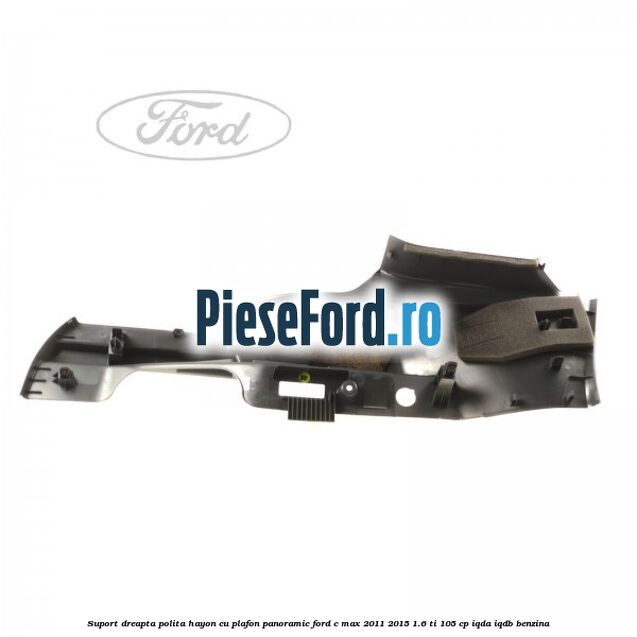 Suport dreapta polita hayon cu plafon panoramic Ford C-Max 2011-2015 1.6 Ti 105 cp IQDA, IQDB benzina