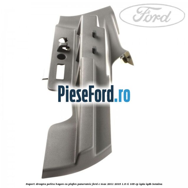 Suport dreapta polita hayon cu plafon panoramic Ford C-Max 2011-2015 1.6 Ti 105 cp IQDA, IQDB benzina