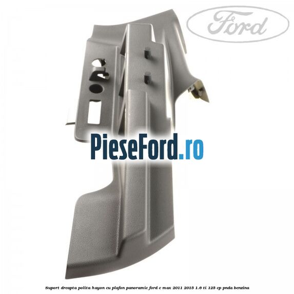 Suport dreapta polita hayon cu plafon panoramic Ford C-Max 2011-2015 1.6 Ti 125 cp PNDA benzina
