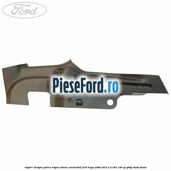 Suport dreapta polita hayon sistem retractabil Ford Kuga 2008-2012 2.0 TDCi 136 cp Suport dreapta polita hayon sistem retractabil Ford Kuga 2008-2012 2.0 TDCi 136 cp G6DG, UKDA diesel