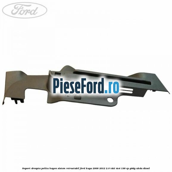 Suport dreapta polita hayon sistem retractabil Ford Kuga 2008-2012 2.0 TDCi 4x4 136 cp G6DG, UKDA diesel