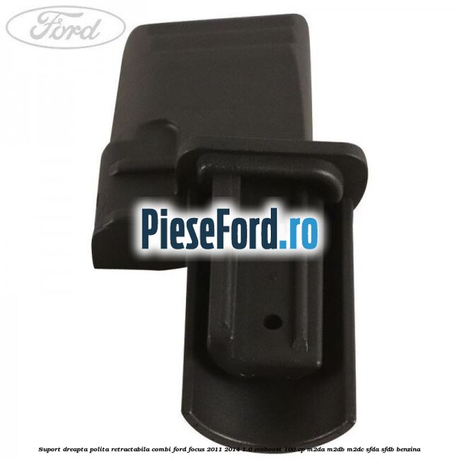 Suport dreapta polita retractabila combi Ford Focus 2011-2014 1.0 EcoBoost 100 cp M2DA, M2DB, M2DC, SFDA, SFDB benzina