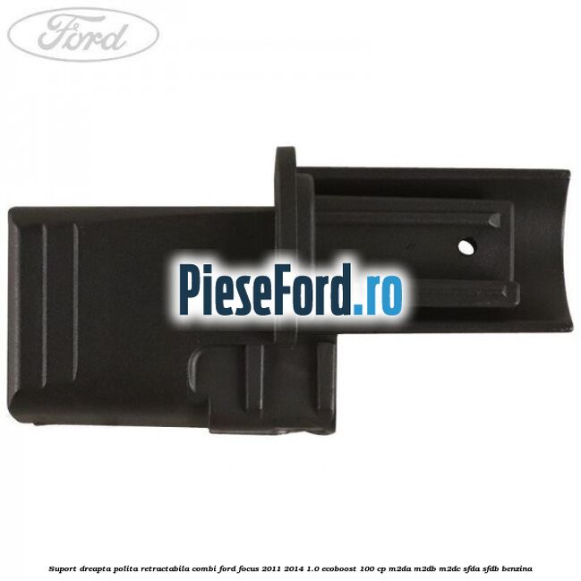Suport dreapta polita retractabila combi Ford Focus 2011-2014 1.0 EcoBoost 100 cp M2DA, M2DB, M2DC, SFDA, SFDB benzina