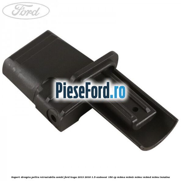 Suport dreapta polita retractabila combi Ford Kuga 2013-2016 1.5 EcoBoost 150 cp M8MA, M8MB, M8MC, M8MD, M8ME benzina