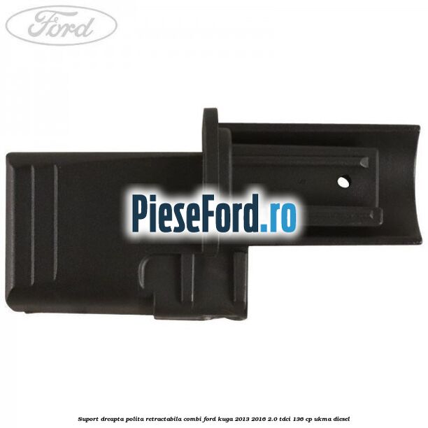 Suport dreapta polita retractabila combi Ford Kuga 2013-2016 2.0 TDCi 136 cp UKMA diesel