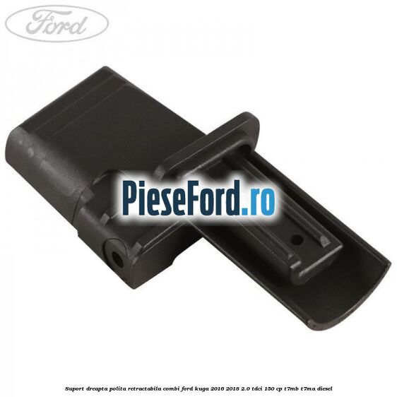 Suport dreapta polita retractabila combi Ford Kuga 2016-2018 2.0 TDCi 150 cp T7MB, T7MA diesel