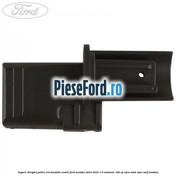Suport dreapta polita retractabila combi Ford Mondeo 2014-2018 1.5 EcoBoost 160 cp UNCA, UNCB, UNCE, UNCF benzina
