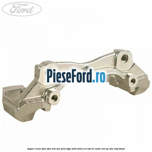 Suport etrier fata disc 316 mm Ford Edge 2016-2018 2.0 TDCi Bi-Turbo 210 cp T9CE, T9CF diesel