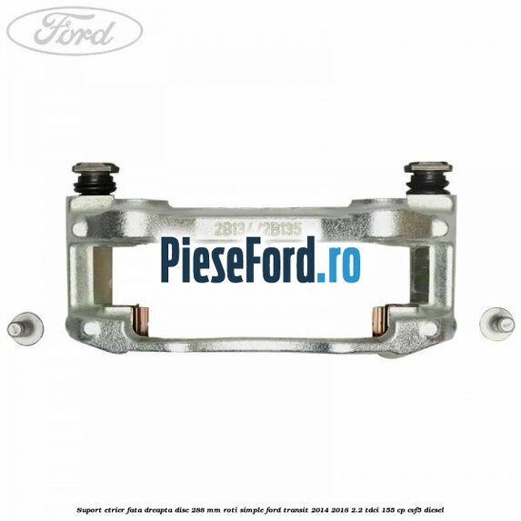 Suport etrier fata dreapta disc 288 mm roti simple Ford Transit 2014-2018 2.2 TDCi 155 cp CVF5 diesel