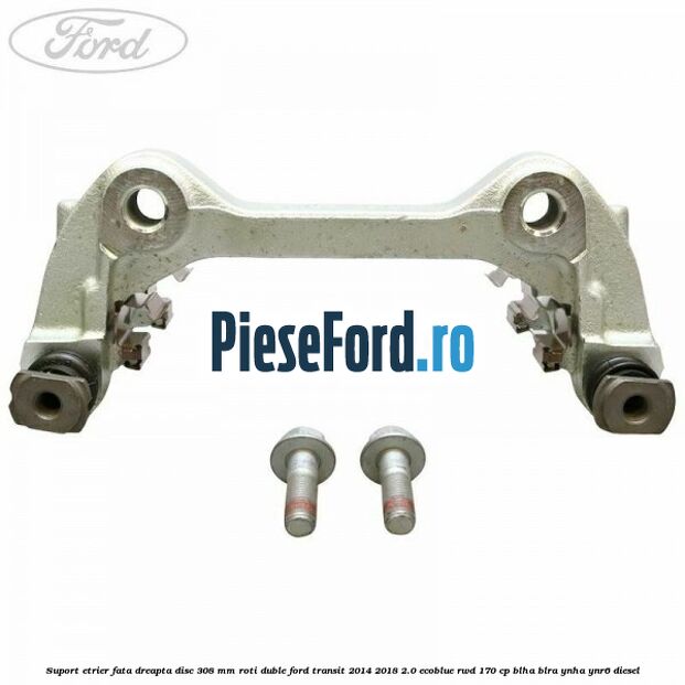 Suport etrier fata dreapta disc 308 mm roti duble Ford Transit 2014-2018 2.0 EcoBlue RWD 170 cp BLHA, BLRA, YNHA, YNR6 diesel