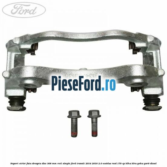 Suport etrier fata dreapta disc 308 mm roti simple Ford Transit 2014-2018 2.0 EcoBlue RWD 170 cp BLHA, BLRA, YNHA, YNR6 diesel