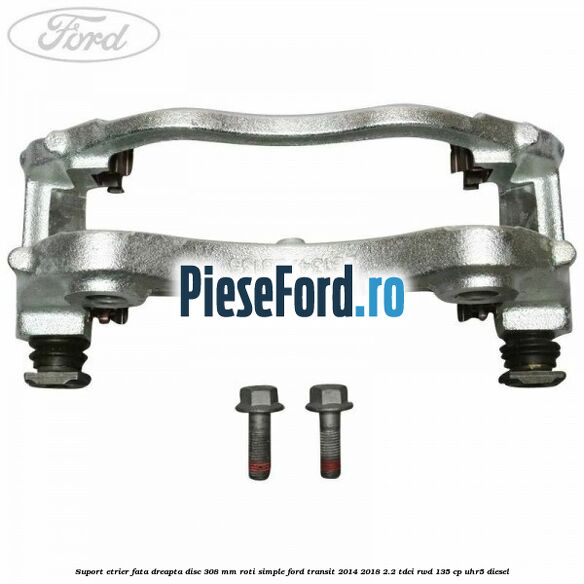 Suport etrier fata dreapta disc 308 mm roti simple Ford Transit 2014-2018 2.2 TDCi RWD 135 cp UHR5 diesel