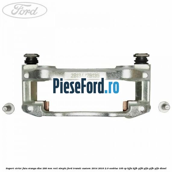Suport etrier fata stanga disc 288 mm roti simple Ford Transit Custom 2014-2018 2.0 EcoBlue 105 cp BJFA, BJFB, YLF6, YLFA, YLFB, YLFS diesel