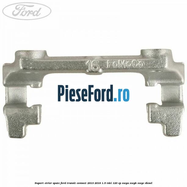 Suport etrier spate Ford Transit Connect 2013-2018 1.5 TDCi 120 cp XWGA, XWGB, XWGC diesel
