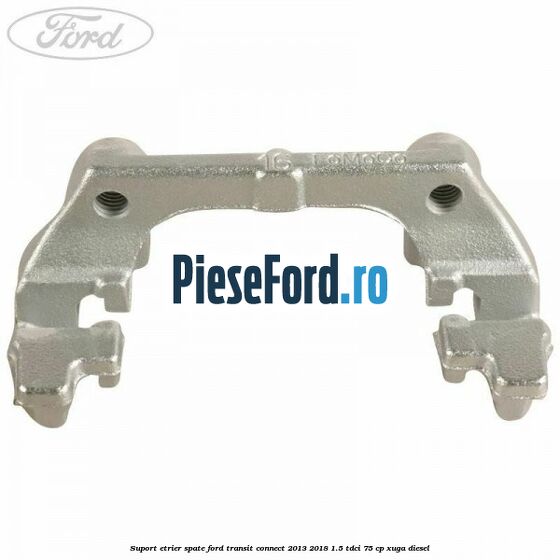 Suport etrier spate Ford Transit Connect 2013-2018 1.5 TDCi 75 cp XUGA diesel