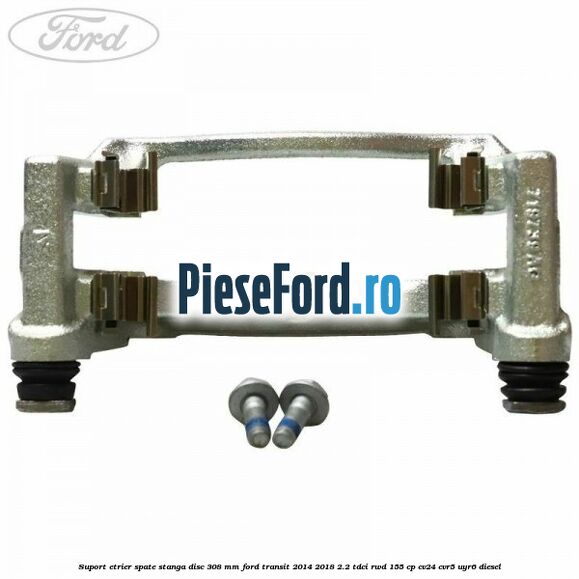 Suport etrier spate stanga disc 308 mm Ford Transit 2014-2018 2.2 TDCi RWD 155 cp CV24, CVR5, UYR6 diesel