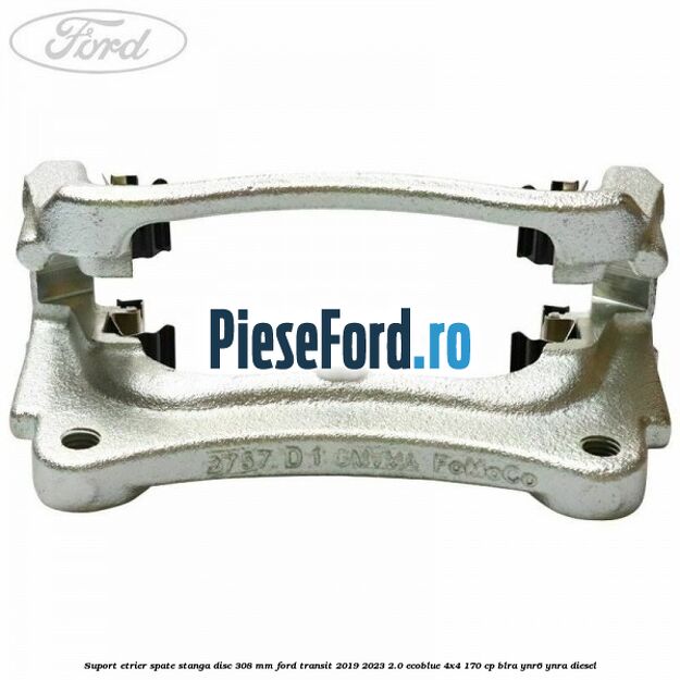 Suport etrier spate stanga disc 308 mm Ford Transit 2019-2023 2.0 EcoBlue 4x4 170 cp BLRA, YNR6, YNRA diesel