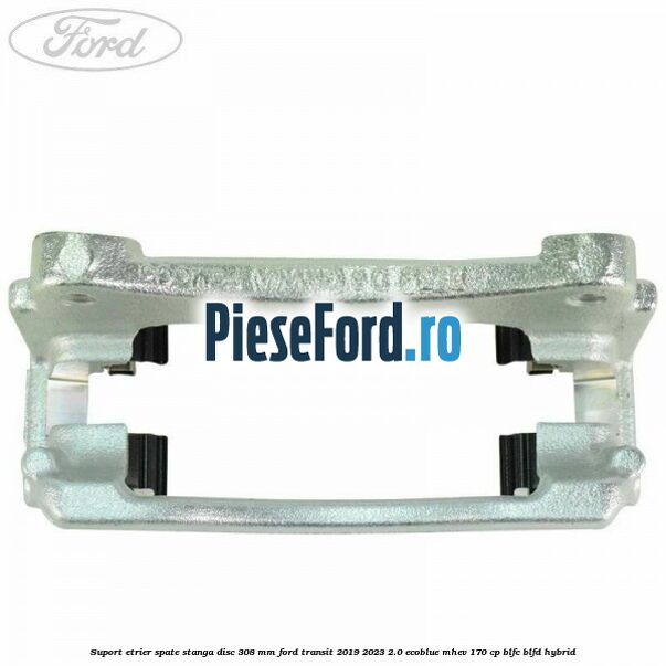 Suport etrier spate stanga disc 308 mm Ford Transit 2019-2023 2.0 EcoBlue mHEV 170 cp BLFC, BLFD Hybrid