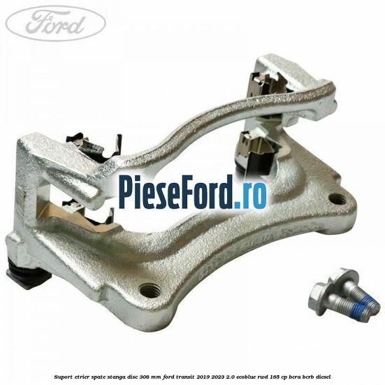 Suport etrier spate stanga disc 308 mm Ford Transit 2019-2023 2.0 EcoBlue RWD 185 cp BCRA, BCRB diesel