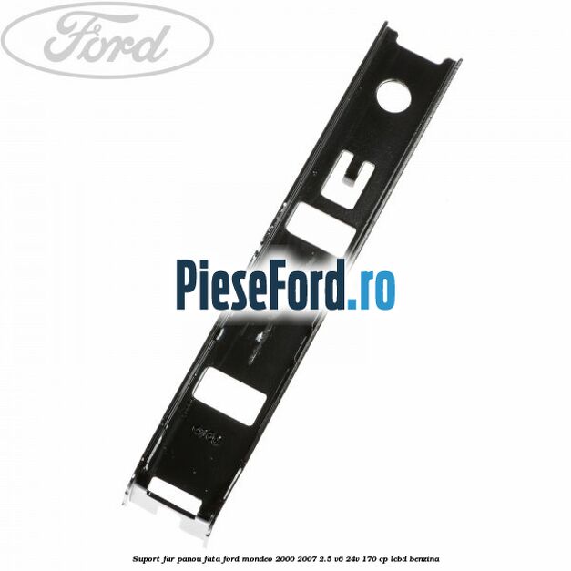 Suport far panou fata Ford Mondeo 2000-2007 2.5 V6 24V 170 cp Suport far panou fata Ford Mondeo 2000-2007 2.5 V6 24V 170 cp LCBD benzina