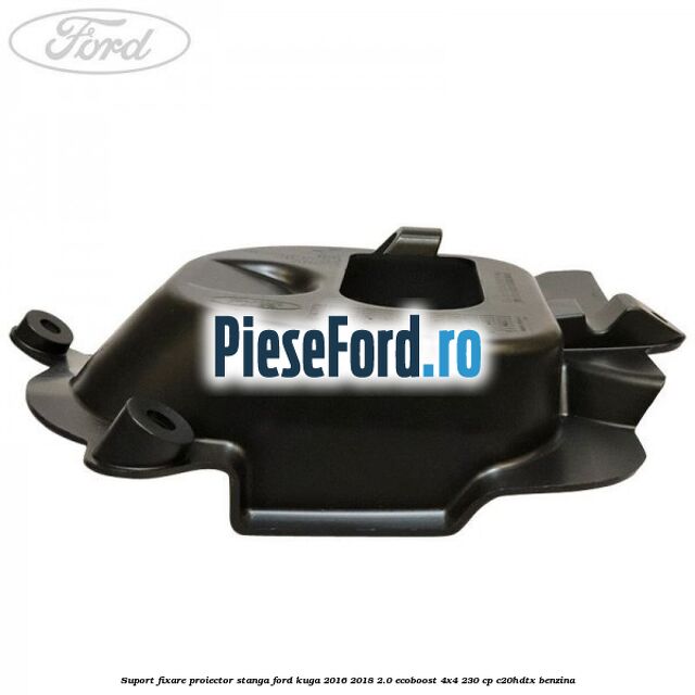 Suport fixare proiector stanga Ford Kuga 2016-2018 2.0 EcoBoost 4x4 230 cp C20HDTX benzina