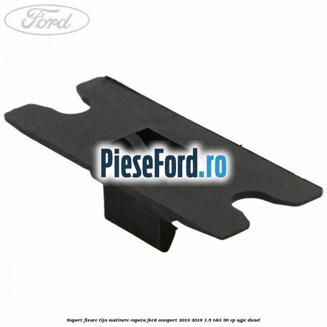 Suport fixare tija sustinere capota Ford EcoSport 2013-2018 1.5 TDCi 90 cp UGJE diesel