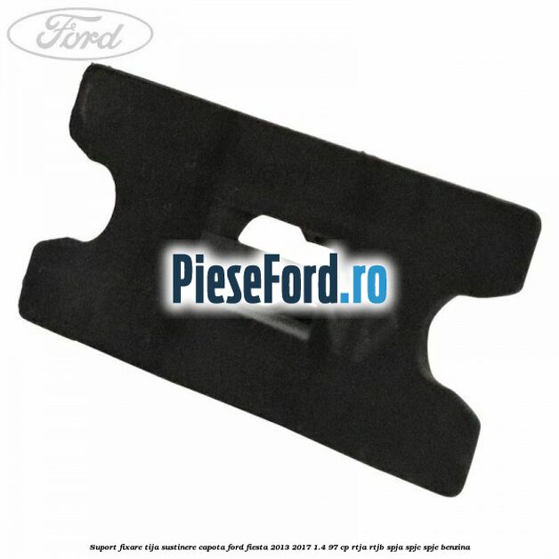 Suport fixare tija sustinere capota Ford Fiesta 2013-2017 1.4 97 cp RTJA, RTJB, SPJA, SPJC, SPJE benzina