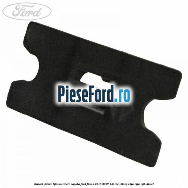 Suport fixare tija sustinere capota Ford Fiesta 2013-2017 1.6 TDCi 95 cp T3JA, TZJA, TZJB diesel