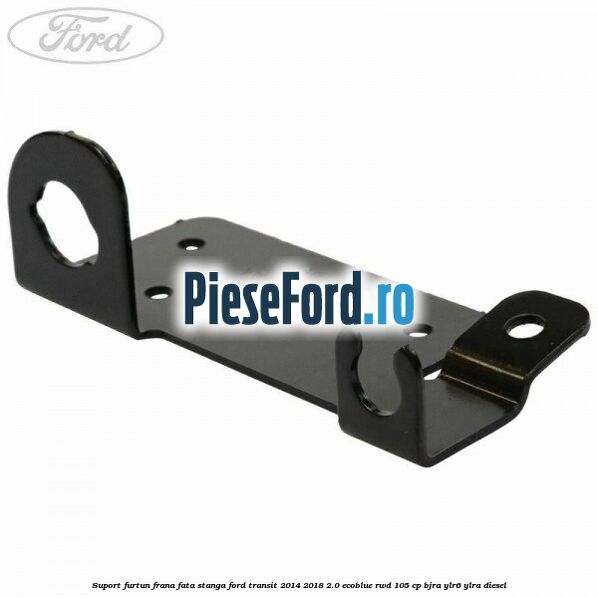 Suport furtun frana fata stanga Ford Transit 2014-2018 2.0 EcoBlue RWD 105 cp BJRA, YLR6, YLRA diesel