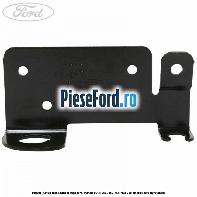 Suport furtun frana fata stanga Ford Transit 2014-2018 2.2 TDCi RWD 155 cp CV24, CVR5, UYR6 diesel