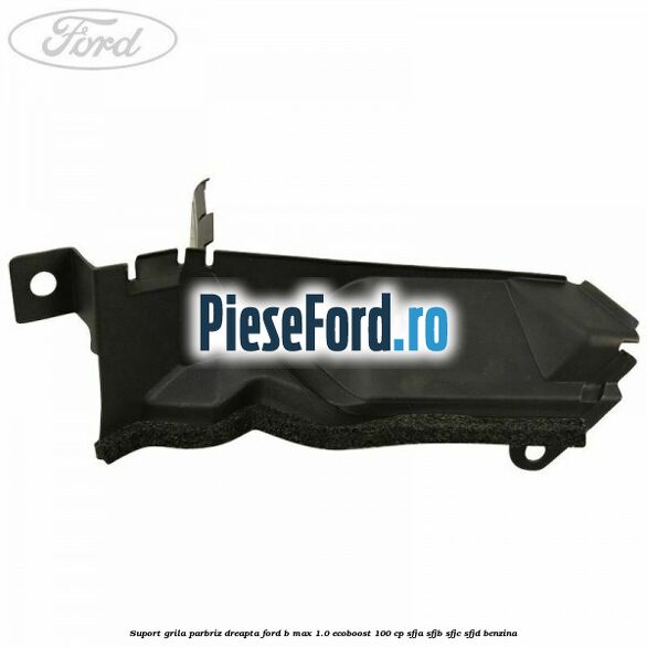 Suport grila parbriz dreapta Ford B-Max 1.0 EcoBoost 100 cp SFJA, SFJB, SFJC, SFJD benzina