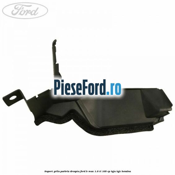 Suport grila parbriz dreapta Ford B-Max 1.6 Ti 105 cp Suport grila parbriz dreapta Ford B-Max 1.6 Ti 105 cp IQJA, IQJC benzina