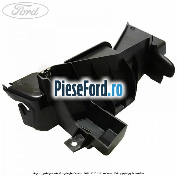 Suport grila parbriz dreapta Ford C-Max 2011-2015 1.6 EcoBoost 150 cp JQDA, JQDB benzina