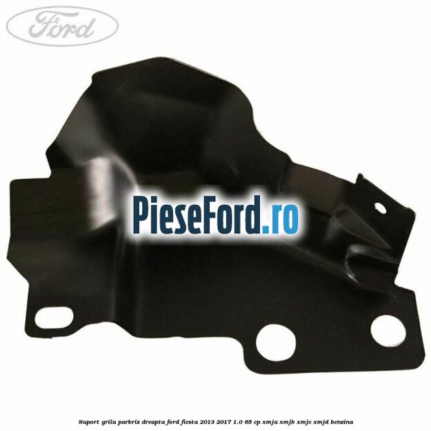 Suport grila parbriz dreapta Ford Fiesta 2013-2017 1.0 65 cp XMJA, XMJB, XMJC, XMJD benzina